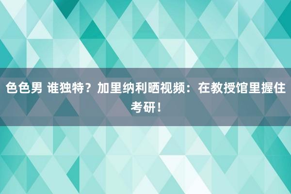 色色男 谁独特？加里纳利晒视频：在教授馆里握住考研！