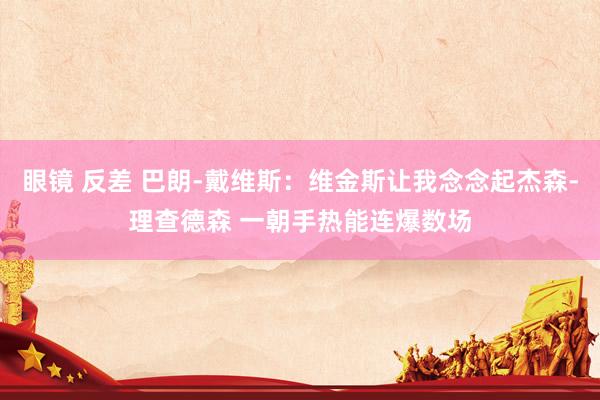 眼镜 反差 巴朗-戴维斯：维金斯让我念念起杰森-理查德森 一朝手热能连爆数场