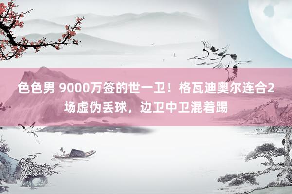 色色男 9000万签的世一卫！格瓦迪奥尔连合2场虚伪丢球，边卫中卫混着踢
