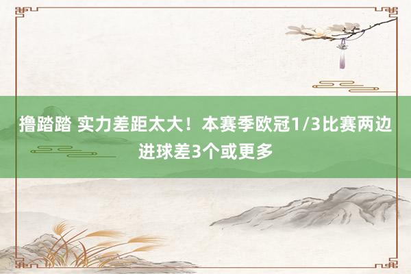 撸踏踏 实力差距太大！本赛季欧冠1/3比赛两边进球差3个或更多