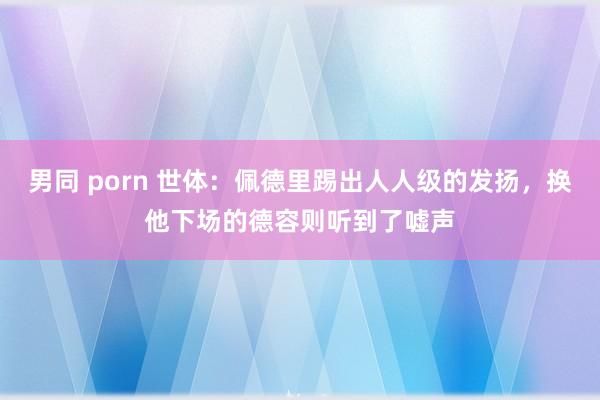 男同 porn 世体：佩德里踢出人人级的发扬，换他下场的德容则听到了嘘声