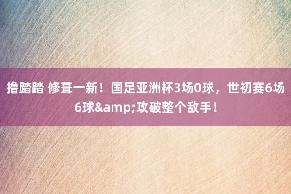 撸踏踏 修葺一新！国足亚洲杯3场0球，世初赛6场6球&攻破整个敌手！