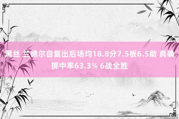 黑丝 兰德尔自复出后场均18.8分7.5板6.5助 真确掷中率63.3% 6战全胜