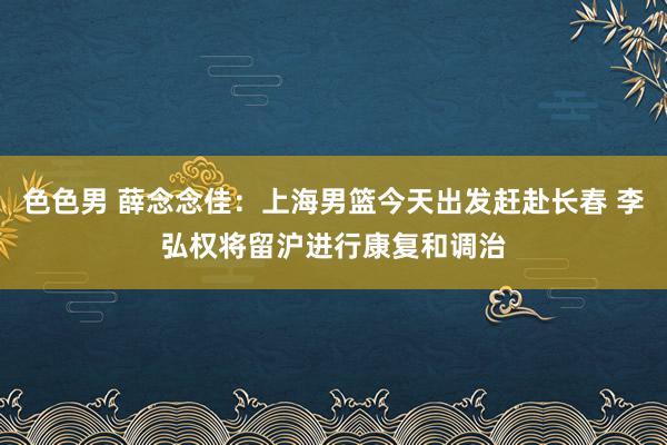 色色男 薛念念佳：上海男篮今天出发赶赴长春 李弘权将留沪进行康复和调治