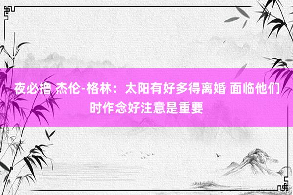 夜必撸 杰伦-格林：太阳有好多得离婚 面临他们时作念好注意是重要
