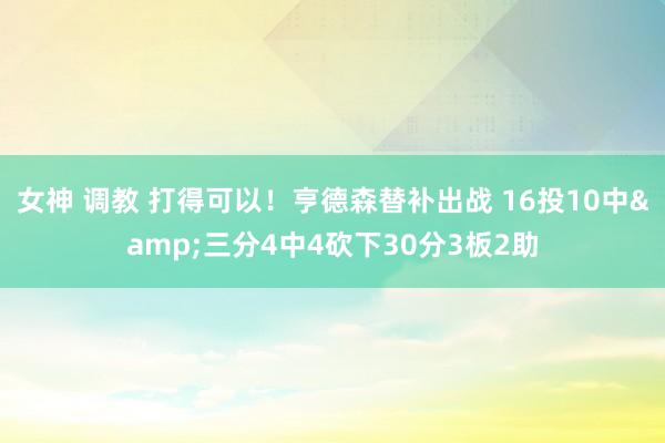 女神 调教 打得可以！亨德森替补出战 16投10中&三分4中4砍下30分3板2助