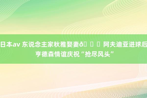 日本av 东说念主家秋雅娶妻😂阿夫迪亚进球后 亨德森情谊庆祝“抢尽风头”