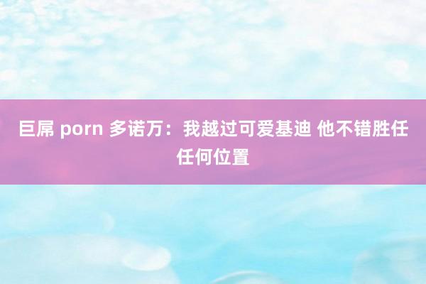 巨屌 porn 多诺万：我越过可爱基迪 他不错胜任任何位置