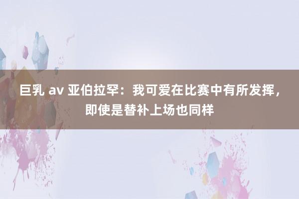 巨乳 av 亚伯拉罕：我可爱在比赛中有所发挥，即使是替补上场也同样