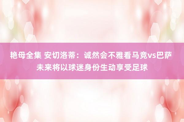 艳母全集 安切洛蒂：诚然会不雅看马竞vs巴萨 未来将以球迷身份生动享受足球