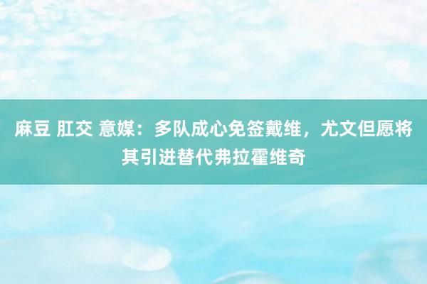 麻豆 肛交 意媒：多队成心免签戴维，尤文但愿将其引进替代弗拉霍维奇