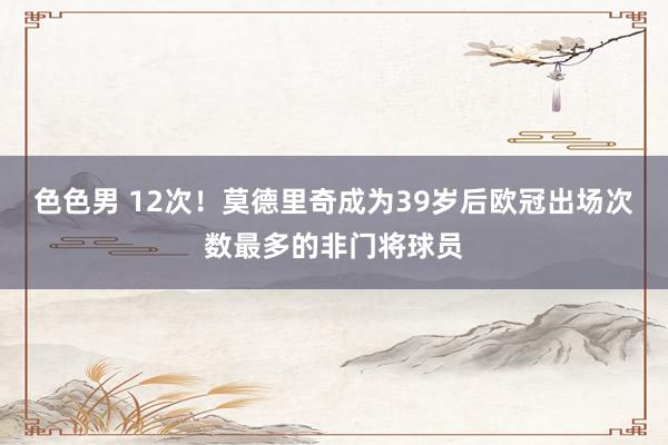 色色男 12次！莫德里奇成为39岁后欧冠出场次数最多的非门将球员