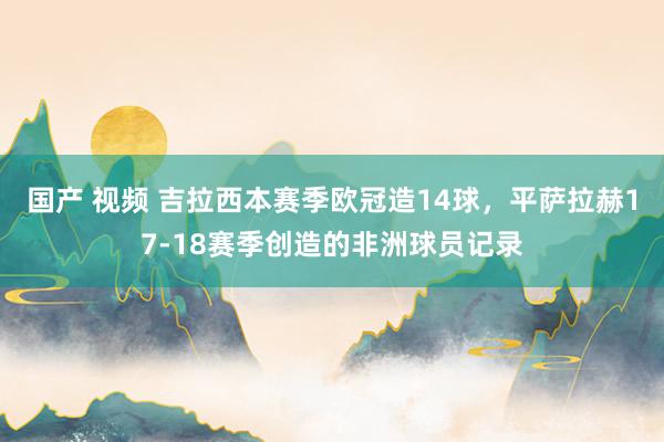 国产 视频 吉拉西本赛季欧冠造14球，平萨拉赫17-18赛季创造的非洲球员记录