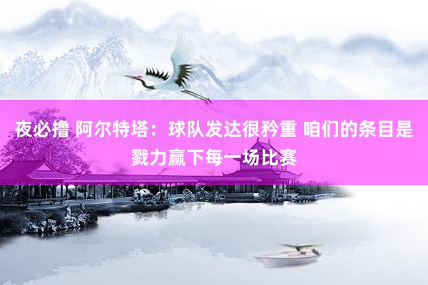 夜必撸 阿尔特塔：球队发达很矜重 咱们的条目是戮力赢下每一场比赛