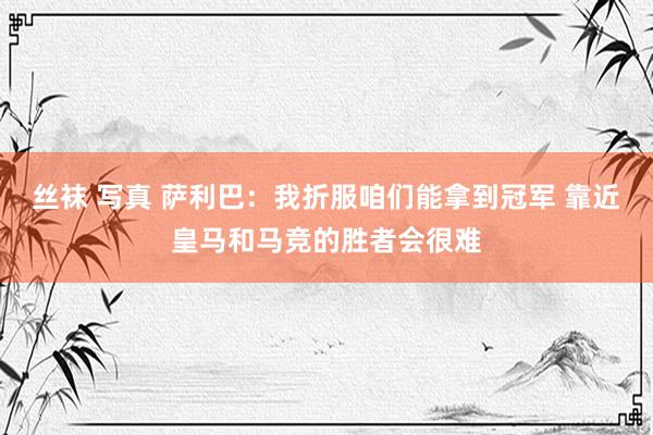 丝袜 写真 萨利巴：我折服咱们能拿到冠军 靠近皇马和马竞的胜者会很难