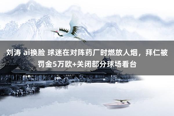 刘涛 ai换脸 球迷在对阵药厂时燃放人烟，拜仁被罚金5万欧+关闭部分球场看台