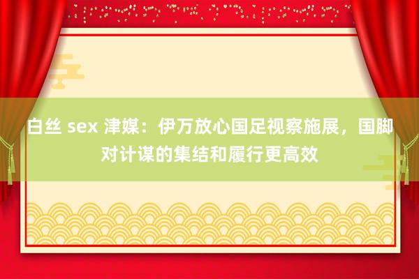 白丝 sex 津媒：伊万放心国足视察施展，国脚对计谋的集结和履行更高效