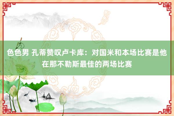 色色男 孔蒂赞叹卢卡库：对国米和本场比赛是他在那不勒斯最佳的两场比赛