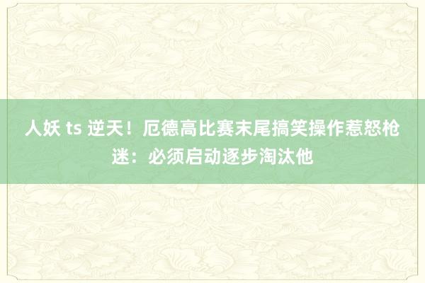 人妖 ts 逆天！厄德高比赛末尾搞笑操作惹怒枪迷：必须启动逐步淘汰他