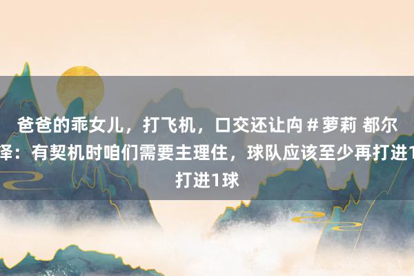 爸爸的乖女儿，打飞机，口交还让禸＃萝莉 都尔克泽：有契机时咱们需要主理住，球队应该至少再打进1球