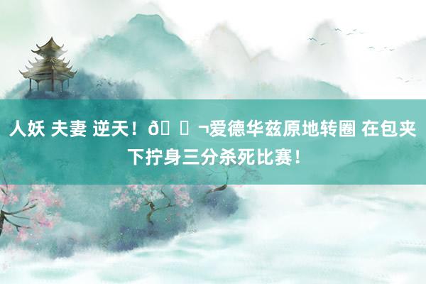 人妖 夫妻 逆天！🚬爱德华兹原地转圈 在包夹下拧身三分杀死比赛！
