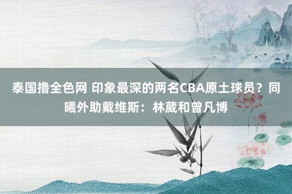 泰国撸全色网 印象最深的两名CBA原土球员？同曦外助戴维斯：林葳和曾凡博