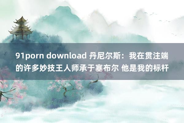 91porn download 丹尼尔斯：我在贯注端的许多妙技王人师承于塞布尔 他是我的标杆