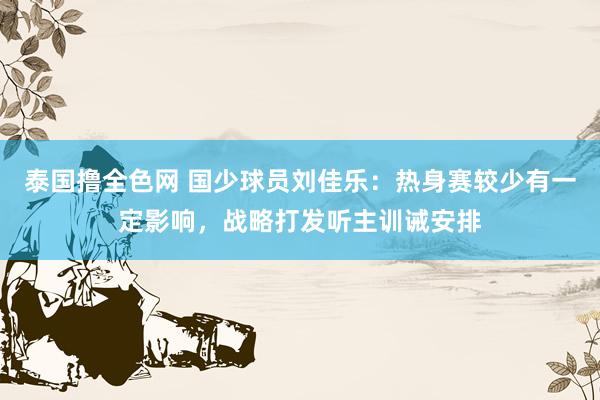 泰国撸全色网 国少球员刘佳乐：热身赛较少有一定影响，战略打发听主训诫安排