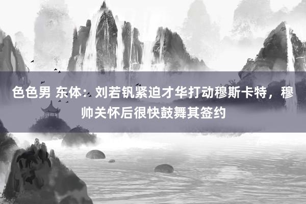 色色男 东体：刘若钒紧迫才华打动穆斯卡特，穆帅关怀后很快鼓舞其签约