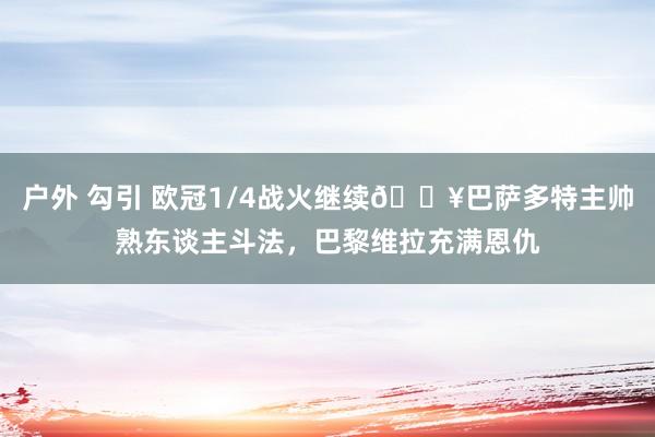 户外 勾引 欧冠1/4战火继续🔥巴萨多特主帅熟东谈主斗法，巴黎维拉充满恩仇