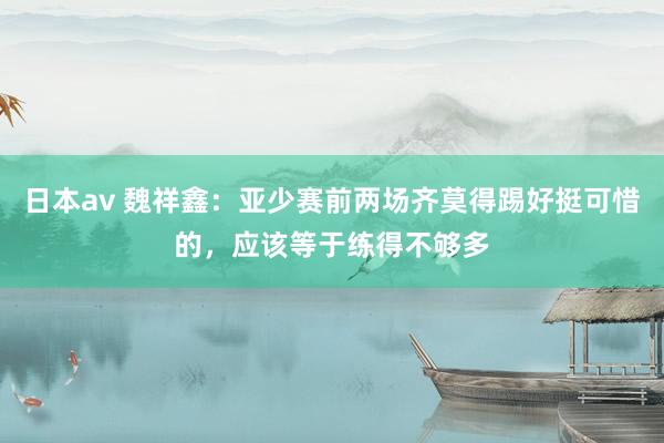 日本av 魏祥鑫：亚少赛前两场齐莫得踢好挺可惜的，应该等于练得不够多