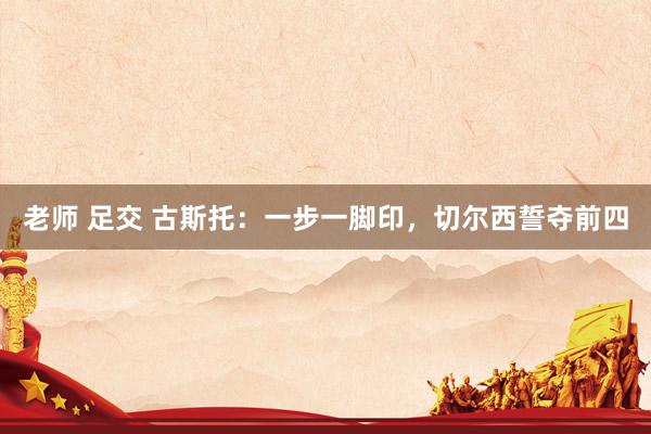 老师 足交 古斯托：一步一脚印，切尔西誓夺前四