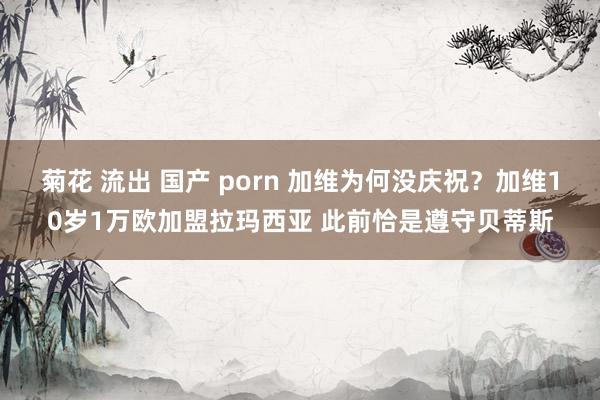 菊花 流出 国产 porn 加维为何没庆祝？加维10岁1万欧加盟拉玛西亚 此前恰是遵守贝蒂斯