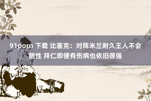 91porn 下载 比塞克：对阵米兰耐久王人不会随性 拜仁即便有伤病也依旧很强