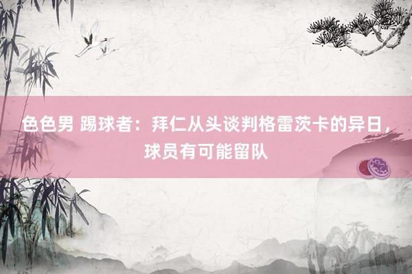 色色男 踢球者：拜仁从头谈判格雷茨卡的异日，球员有可能留队