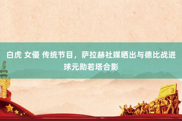白虎 女優 传统节目，萨拉赫社媒晒出与德比战进球元勋若塔合影