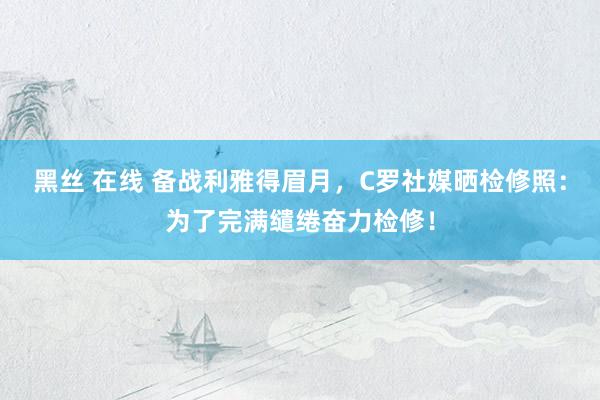 黑丝 在线 备战利雅得眉月，C罗社媒晒检修照：为了完满缱绻奋力检修！