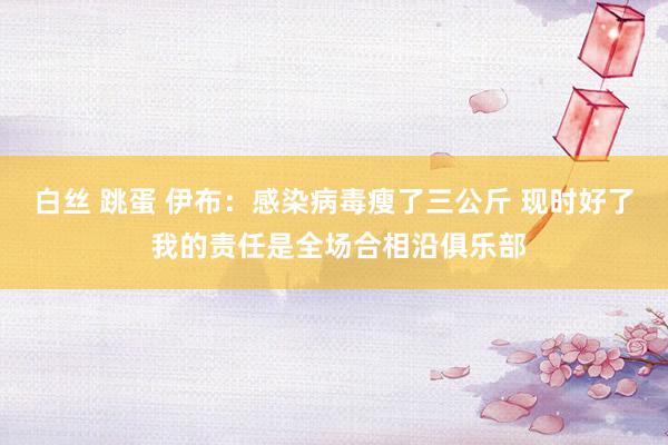 白丝 跳蛋 伊布：感染病毒瘦了三公斤 现时好了 我的责任是全场合相沿俱乐部