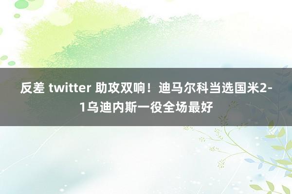反差 twitter 助攻双响！迪马尔科当选国米2-1乌迪内斯一役全场最好